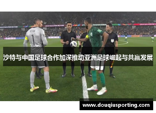沙特与中国足球合作加深推动亚洲足球崛起与共赢发展